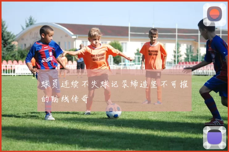 球员连续不失球记录缔造坚不可摧的防线传奇