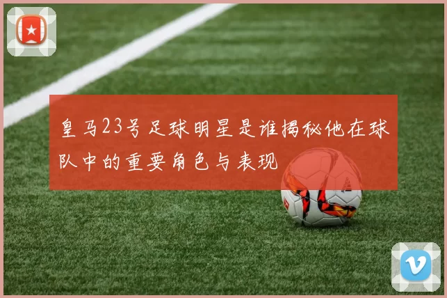皇马23号足球明星是谁揭秘他在球队中的重要角色与表现