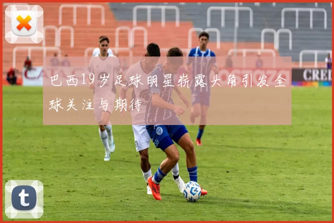 巴西19岁足球明星崭露头角引发全球关注与期待
