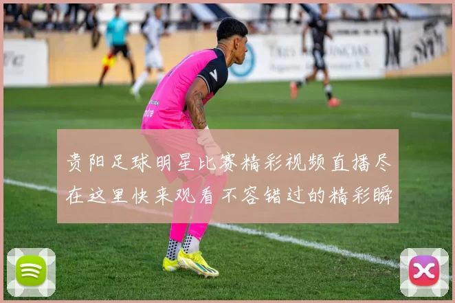 贵阳足球明星比赛精彩视频直播尽在这里快来观看不容错过的精彩瞬间