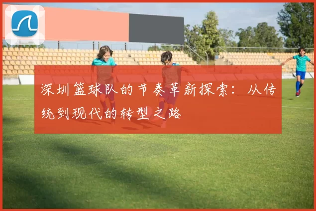 深圳篮球队的节奏革新探索：从传统到现代的转型之路
