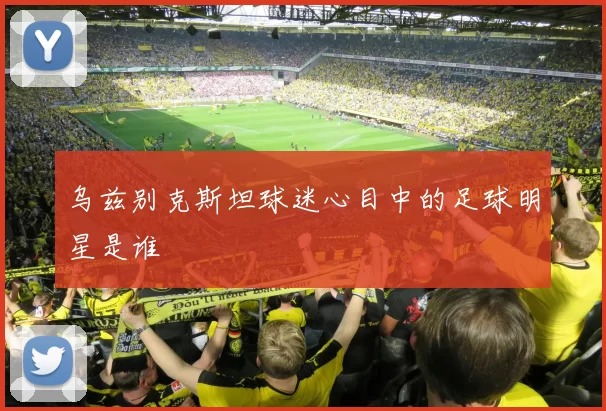乌兹别克斯坦球迷心目中的足球明星是谁