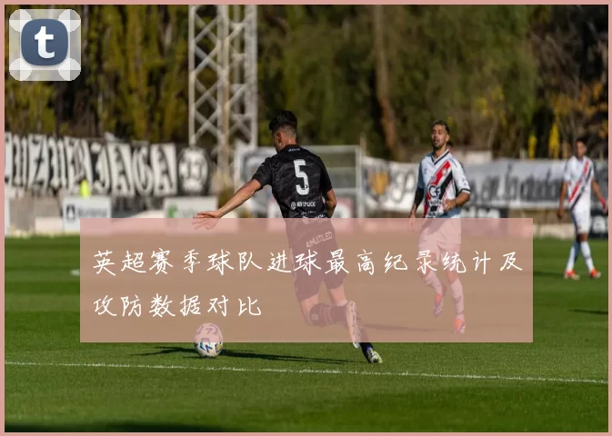 英超赛季球队进球最高纪录统计及攻防数据对比