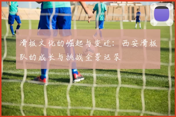滑板文化的崛起与变迁：西安滑板队的成长与挑战全景记录