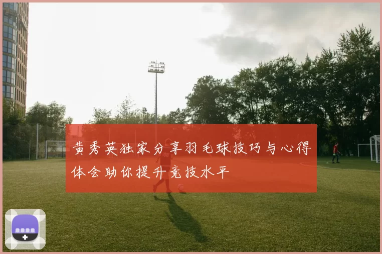 黄秀英独家分享羽毛球技巧与心得体会助你提升竞技水平