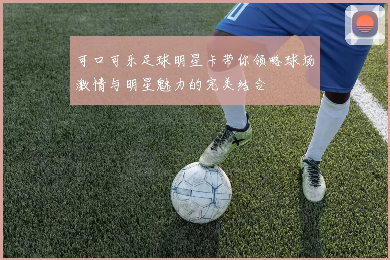 可口可乐足球明星卡带你领略球场激情与明星魅力的完美结合