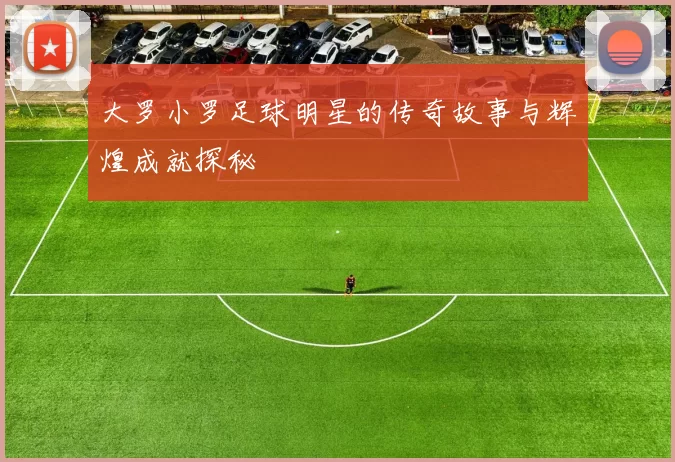 大罗小罗足球明星的传奇故事与辉煌成就探秘