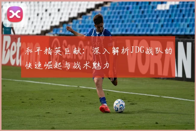 和平精英巨献：深入解析JDG战队的快速崛起与战术魅力
