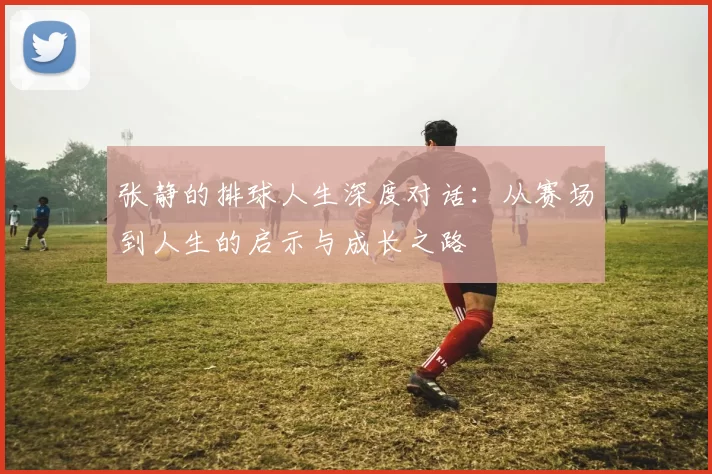 张静的排球人生深度对话：从赛场到人生的启示与成长之路