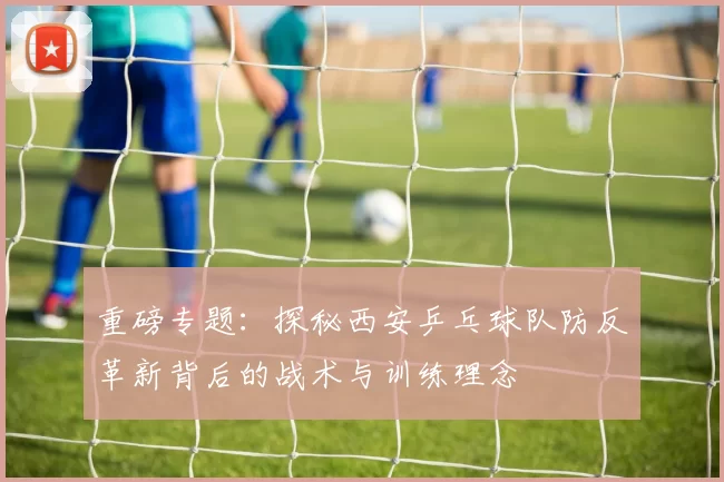 重磅专题：探秘西安乒乓球队防反革新背后的战术与训练理念