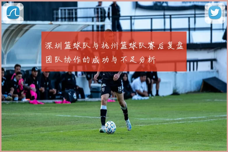深圳篮球队与杭州篮球队赛后复盘团队协作的成功与不足分析