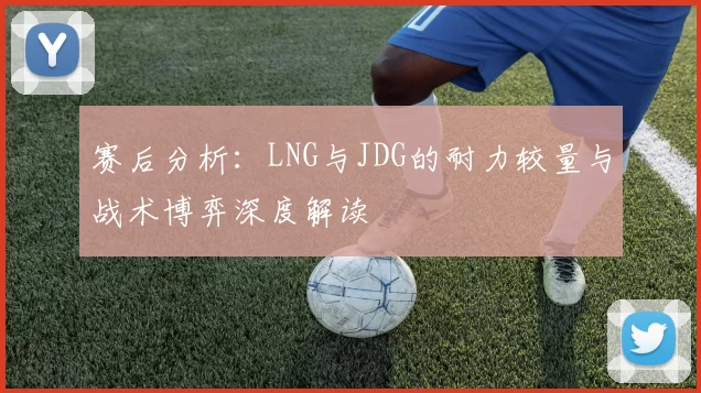 赛后分析：LNG与JDG的耐力较量与战术博弈深度解读
