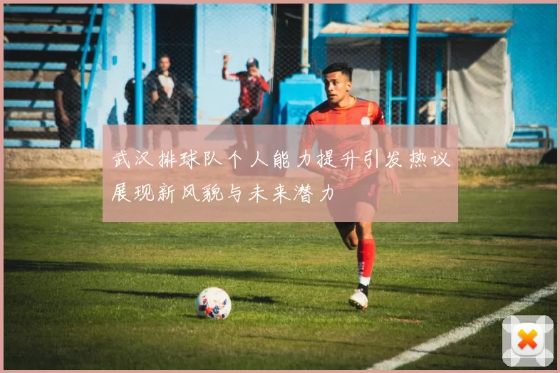武汉排球队个人能力提升引发热议展现新风貌与未来潜力