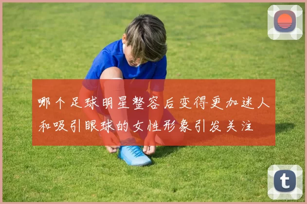 哪个足球明星整容后变得更加迷人和吸引眼球的女性形象引发关注