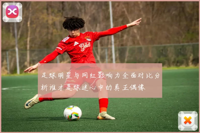 足球明星与网红影响力全面对比分析谁才是球迷心中的真正偶像