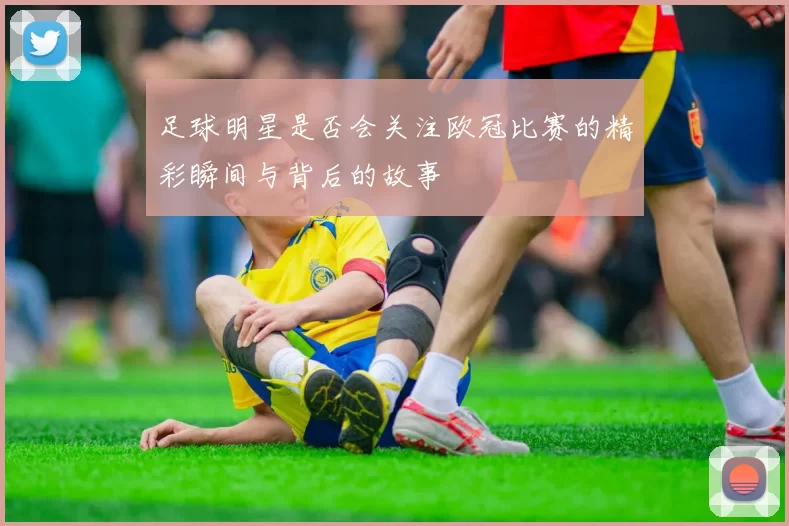 足球明星是否会关注欧冠比赛的精彩瞬间与背后的故事