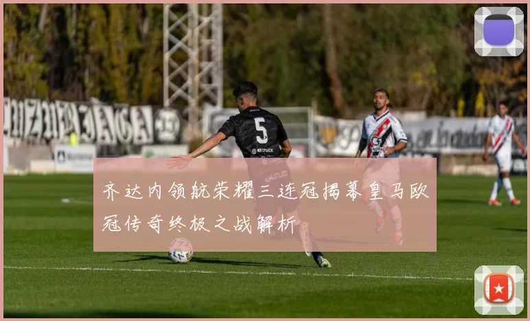 齐达内领航荣耀三连冠揭幕皇马欧冠传奇终极之战解析