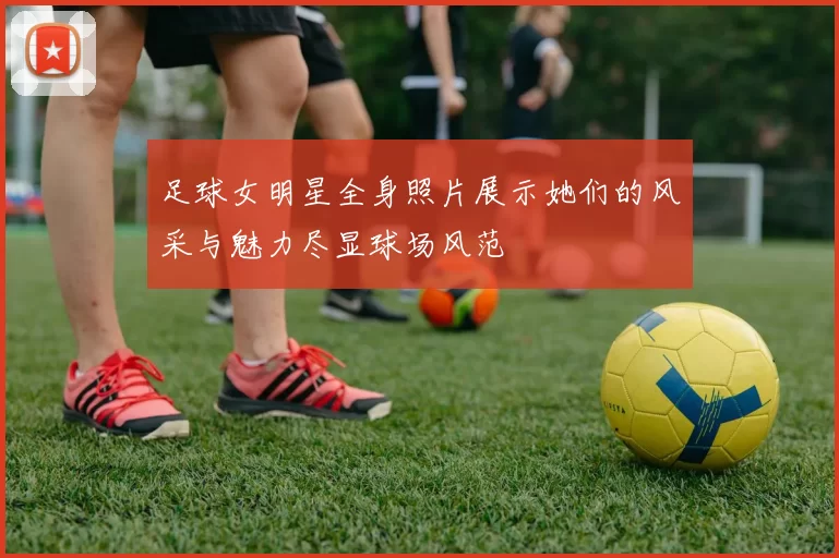 足球女明星全身照片展示她们的风采与魅力尽显球场风范