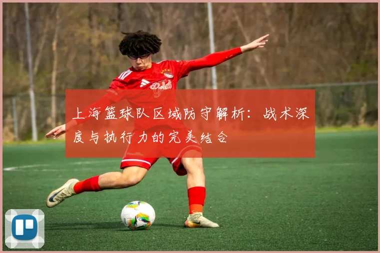 上海篮球队区域防守解析：战术深度与执行力的完美结合