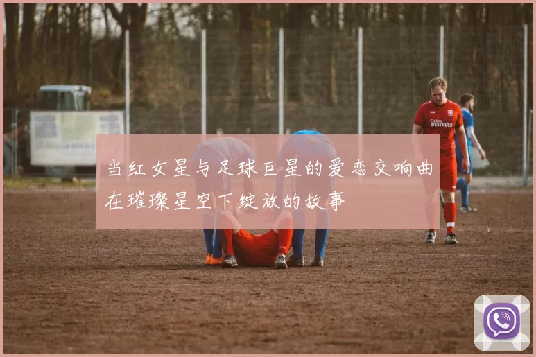 当红女星与足球巨星的爱恋交响曲在璀璨星空下绽放的故事