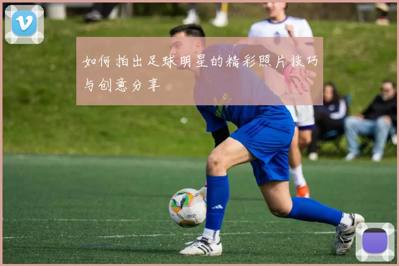 如何拍出足球明星的精彩照片技巧与创意分享