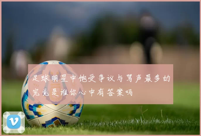 足球明星中饱受争议与骂声最多的究竟是谁你心中有答案吗