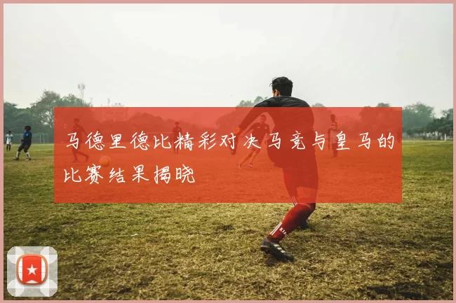 马德里德比精彩对决马竞与皇马的比赛结果揭晓