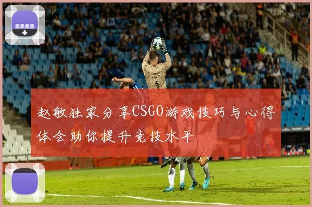 赵敏独家分享CSGO游戏技巧与心得体会助你提升竞技水平