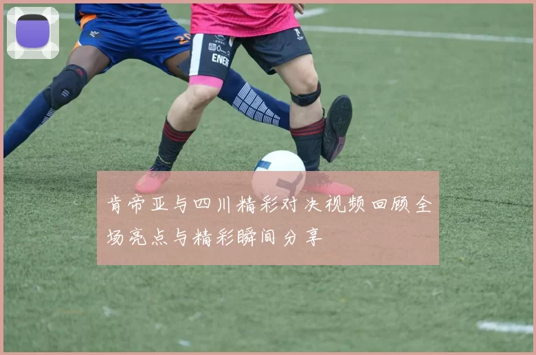 肯帝亚与四川精彩对决视频回顾全场亮点与精彩瞬间分享