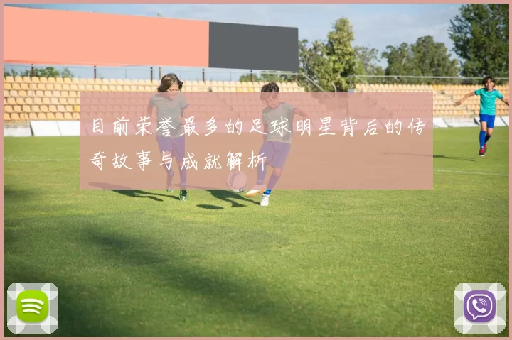 目前荣誉最多的足球明星背后的传奇故事与成就解析