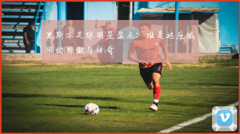 里斯本足球明星盘点：谁是这座城市的骄傲与传奇