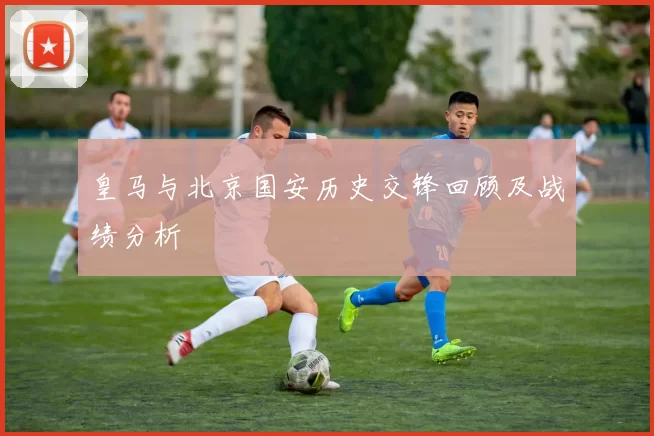 皇马与北京国安历史交锋回顾及战绩分析