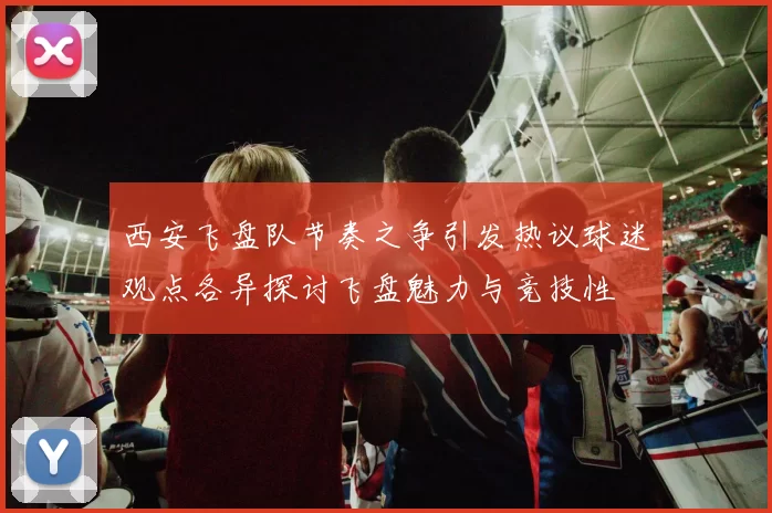 西安飞盘队节奏之争引发热议球迷观点各异探讨飞盘魅力与竞技性