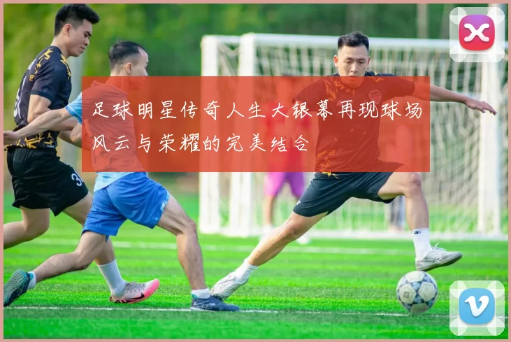 足球明星传奇人生大银幕再现球场风云与荣耀的完美结合