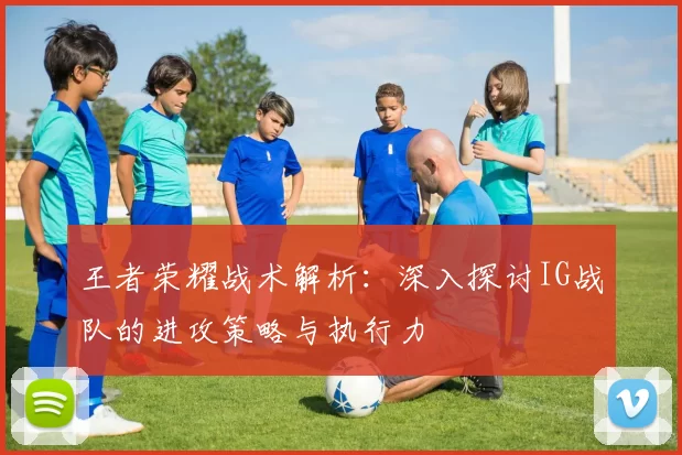 王者荣耀战术解析：深入探讨IG战队的进攻策略与执行力