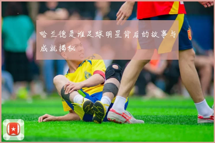 哈兰德是谁足球明星背后的故事与成就揭秘