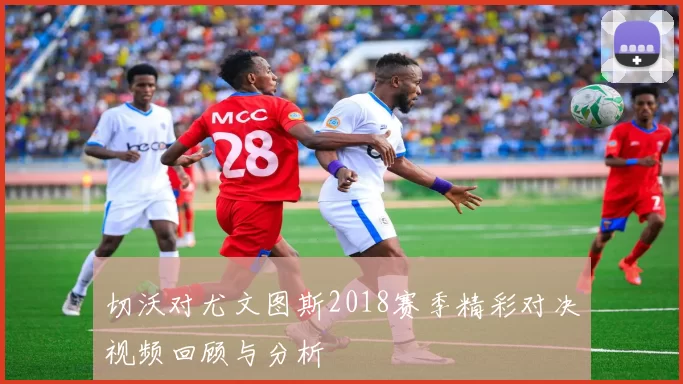 切沃对尤文图斯2018赛季精彩对决视频回顾与分析