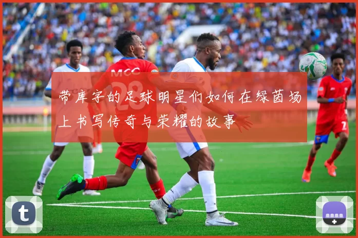 带库字的足球明星们如何在绿茵场上书写传奇与荣耀的故事
