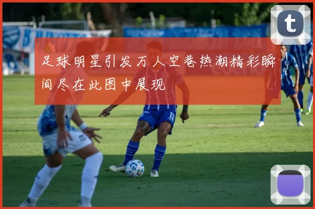 足球明星引发万人空巷热潮精彩瞬间尽在此图中展现
