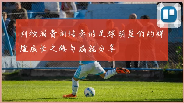 利物浦青训培养的足球明星们的辉煌成长之路与成就分享