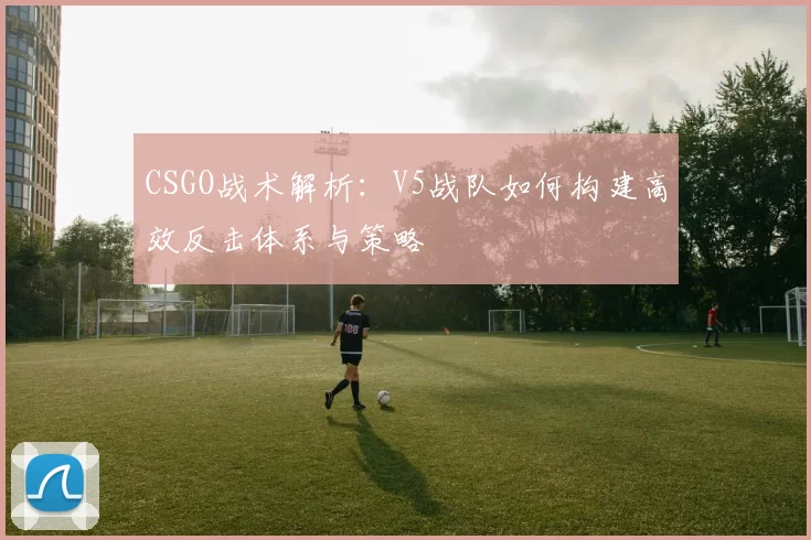 CSGO战术解析：V5战队如何构建高效反击体系与策略