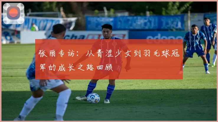 张丽专访：从青涩少女到羽毛球冠军的成长之路回顾