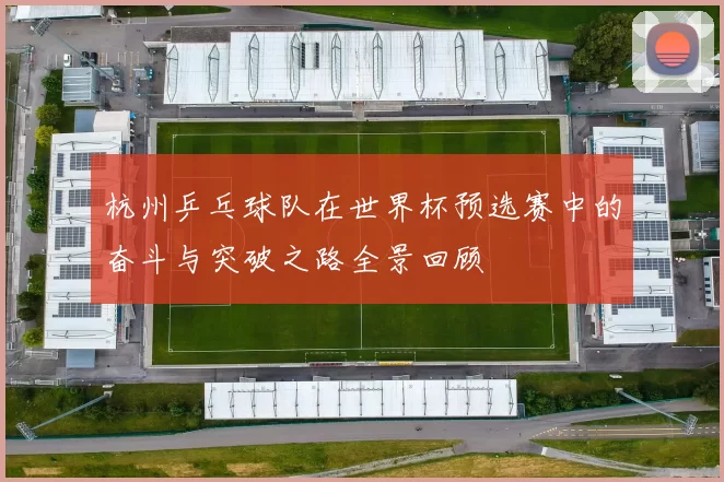杭州乒乓球队在世界杯预选赛中的奋斗与突破之路全景回顾