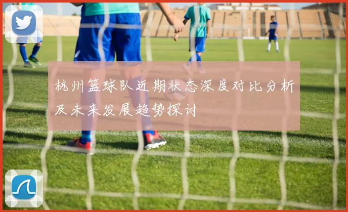 杭州篮球队近期状态深度对比分析及未来发展趋势探讨