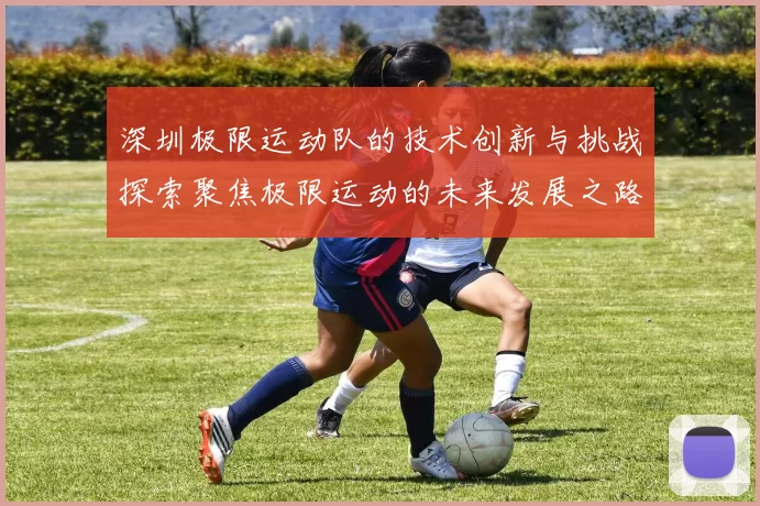 深圳极限运动队的技术创新与挑战探索聚焦极限运动的未来发展之路