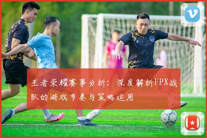 王者荣耀赛事分析：深度解析FPX战队的游戏节奏与策略运用