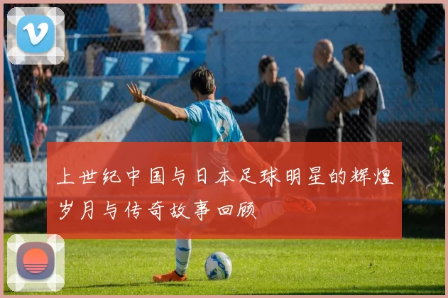 上世纪中国与日本足球明星的辉煌岁月与传奇故事回顾
