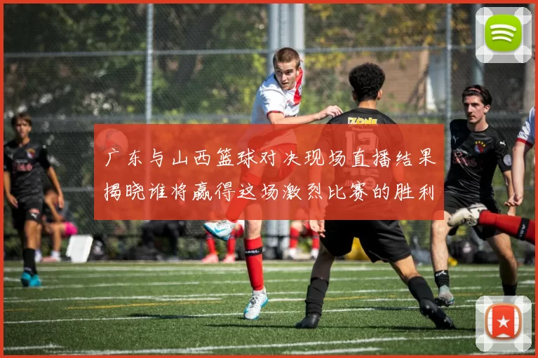 广东与山西篮球对决现场直播结果揭晓谁将赢得这场激烈比赛的胜利