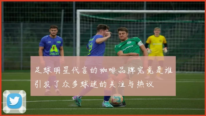 足球明星代言的咖啡品牌究竟是谁引发了众多球迷的关注与热议