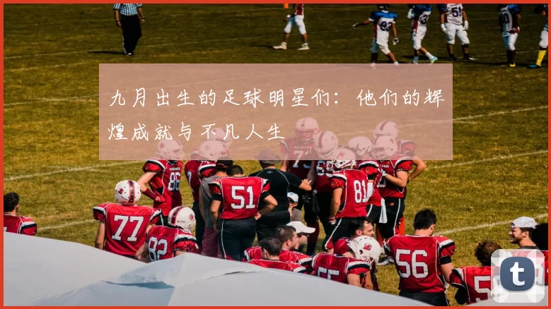 九月出生的足球明星们：他们的辉煌成就与不凡人生
